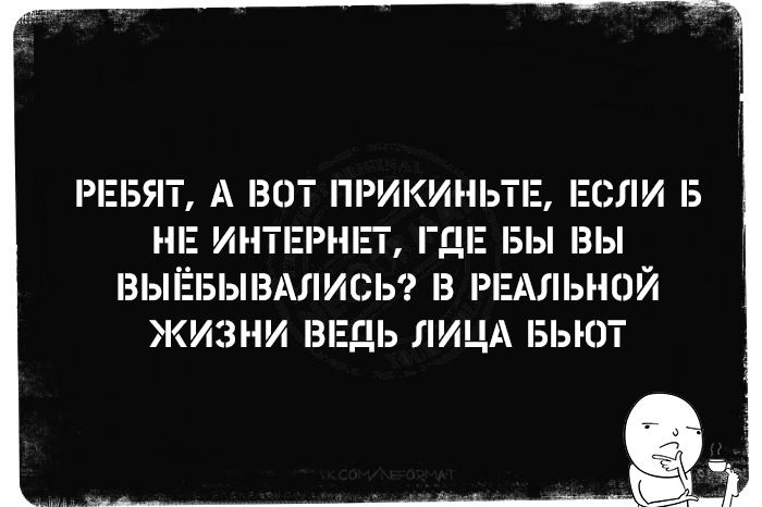 РЕБЯТ А ВОТ ПРИКИНЬТЕ ЕСЛИ Б НЕ ИНТЕРНЕТ ГАЕ БЫ ВЫ ВЫЁБЫВАЛИСЬ В РЕАЛЬНОЙ ЖИЗНИ ВЕДЬ ЛИЦА БЬЮТ