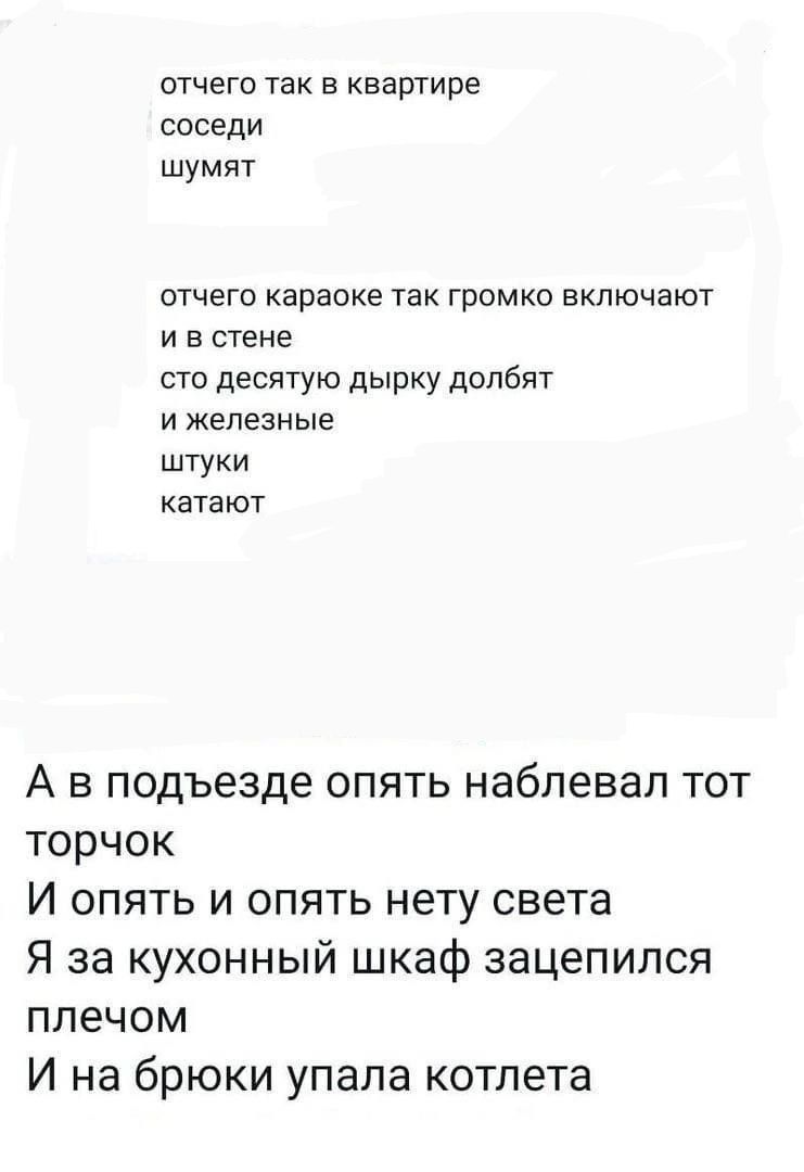 отчего так в квартире соседи шумят отчего караске так громко включают ив стене сто десятую дырку долбят ижелезные штуки катают А в подъезде опять наблевал тот торчок И опять и опять нету света Я за кухонный шкаф зацепился плечом И на брюки упала котлета