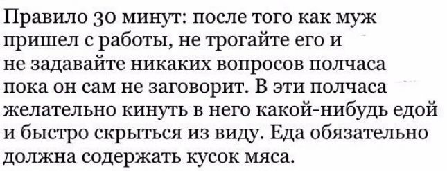 Правило 30 минут после того как муж пришел с работы не трогайте его и не задавайте никаких вопросов полчаса пока он сам не заговорит В эти полчаса желательно кинуть в него какой нибудь едой и быстро скрыться из виду Еда обязательно должна содержать кусок мяса