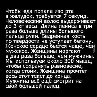 Чтобы еда попала изо в желудок требуется 7 секунд Человеческий волос выдерживает до 3 кг веса Длина пениса в три раза больше длины большого пальца руки Бедренная кость по твердости не уступает бетону Женское сердце бьется чаще чем мужское Женщины моргают 3 в два раза больше чем мужчины Мы используем около 300 мыщц чтобы сохранять равновесие когда с