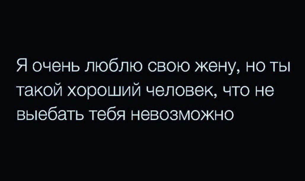 Я очень люблю свою жену но ты такой хороший человек что не выебать тебя невозможно