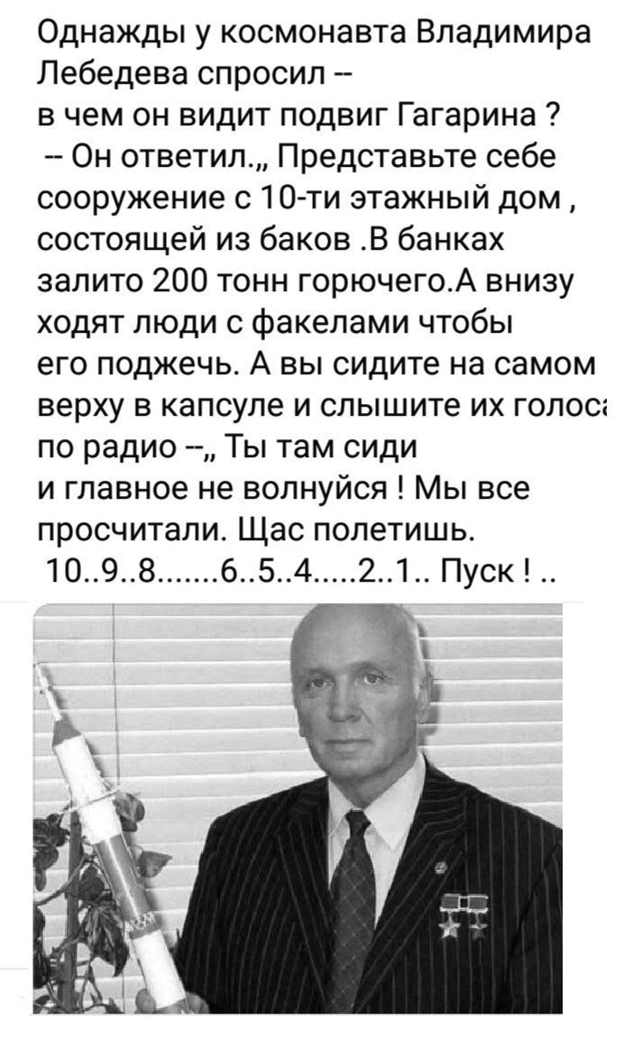 Однажды у космонавта Владимира Лебедева спросил в чем он видит подвиг Гагарина Он ответил Представьте себе сооружение с 10 ти этажный дом состоящей из баков В банках залито 200 тонн горючегоА внизу ходят люди с факелами чтобы его поджечь А вы сидите на самом верху в капсуле и слышите их голос по радио Ты там сиди и главное не волнуйся Мы все просчи