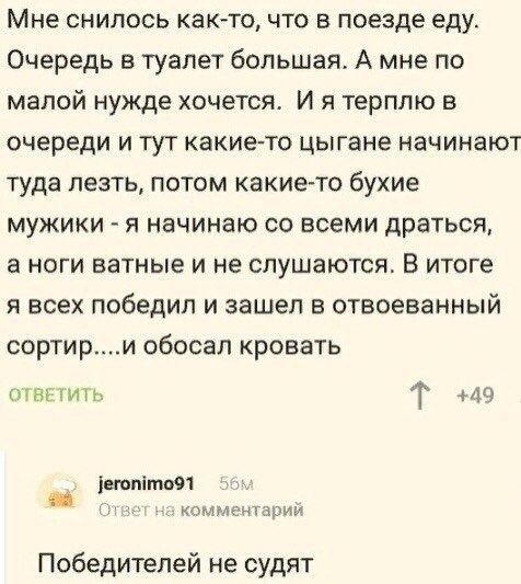 Мне снилось как то что в поезде еду Очередь в туалет большая А мне по малой нужде хочется И я терплю в очереди и тут какие то цыгане начинают туда лезть потом какие то бухие мужики я начинаю со всеми драться а ноги ватные и не слушаются В итоге я всех победил и зашел в отвоеванный сортири обосал кровать ОТВЕТИТЬ Т 49 егопйто9 1 Ответ на комментарий