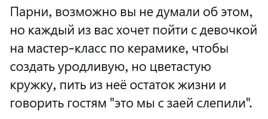 Парни возможно вы не думали об этом но каждый из вас хочет пойти с девочкой на мастер класс по керамике чтобы создать уродливую но цветастую кружку пить из неё остаток жизни и говорить гостям это мы с заей слепили