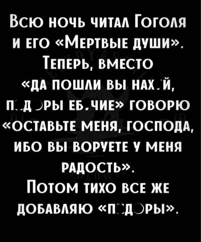 ВСЮ НОЧЬ ЧИТАЛ ГОГОЛЯ И ЕГО МЕРТВЫЕ ДУШИ ТЕПЕРЬ ВМЕСТО ДА ПОШЛИ ВЫ НАХ Й П Д ОРЫ ЕБЧИЕ ГОВОРЮ ОСТАВЬТЕ МЕНЯ ГОСПОДА ИБО ВЫ ВОРУЕТЕ У МЕНЯ РАДОСТЬ ПОТОМ ТИХО ВСЕ ЖЕ ДОБАВЛЯЮ П ДОРЫ