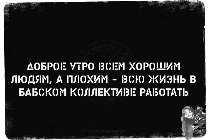 АОБРОЕ УТРО ВСЕМ ХОРОШИМ ЛЮДЯМ А ПЛОХИМ ВСЮ ЖИЗНЬ В БАБСКОМ КОЛЛЕКТИВЕ РАБОТАТЬ