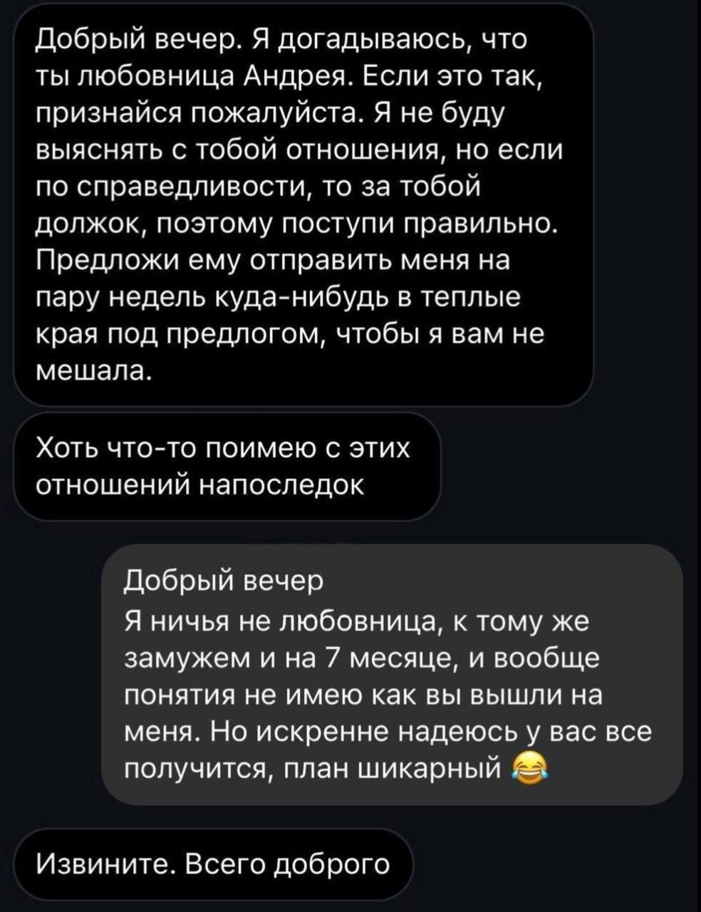 Добрый вечер Я догадываюсь что ты любовница Андрея Если это так признайся пожалуйста Я не буду выяснять с тобой отношения но если по справедливости то за тобой должок поэтому поступи правильно Предложи ему отправить меня на пару недель куда нибудь в теплые края под предлогом чтобы я вам не мешала Хоть что то поимею с этих отношений напоследок Добры