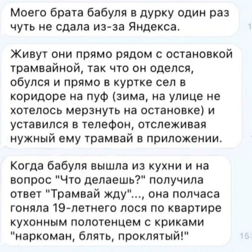 Моего брата бабуля в дурку один раз чуть не сдала из за Яндекса Живут они прямо рядом с остановкой трамвайной так что он оделся обулся и прямо в куртке сел в коридоре на пуф зима на улице не хотелось мерзнуть на остановке и уставился в телефон отслеживая нужный ему трамвай в приложении Когда бабуля вышла из кухни и на вопрос Что делаешь получила от