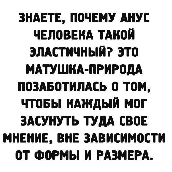 ЗНАЕТЕ ПОЧЕМУ АНУС ЧЕЛОВЕКА ТАКОЙ ЭЛАСТИЧНЫЙ ЭТО МАТУШКА ПРИРОДА ПОЗАБОТИЛАСЬ 0 ТОоМ ЧТОБЫ КАЖДЫЙ МОГ ЗАСУНУТЬ ТУДА СВОЕ МНЕНИЕ ВНЕ ЗАВИСИМОСТИ ОТ ФОРМЫ И РАЗМЕРА