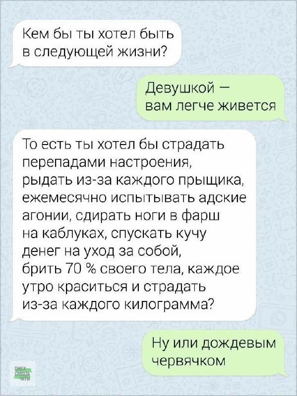 Кем бы ты хотел быть в следующей жизни Девушкой вам легче живется То есть ты хотел бы страдать перепадами настроения рыдать из за каждого прыщика ежемесячно испытывать адские агонии сдирать ноги в фарш на каблуках спускать кучу денег на уход за собой брить 70 своего тела каждое утро краситься и страдать из за каждого килограмма Ну или дождевым черв