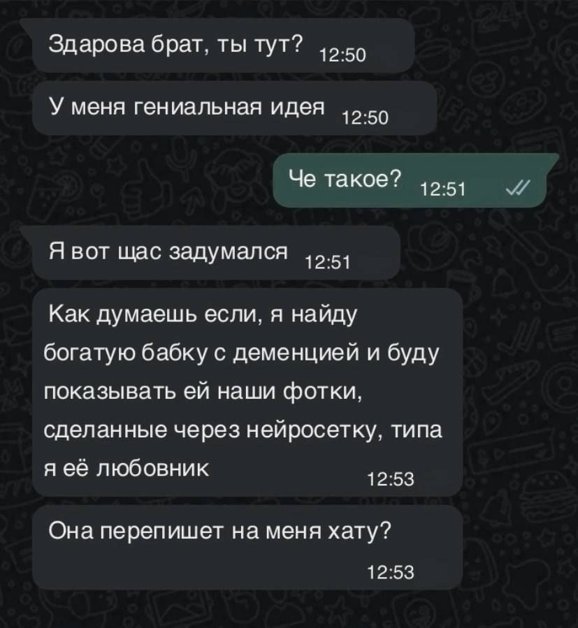 Здарова брат ты тут 1250 У меня гениальная идея 1250 Че такое 251 Я вот щас задумался 251 Как думаешь если я найду богатую бабку с деменцией и буду показывать ей наши фотки сделанные через нейросетку типа я её любовник 1253 Она перепишет на меня хату 1253