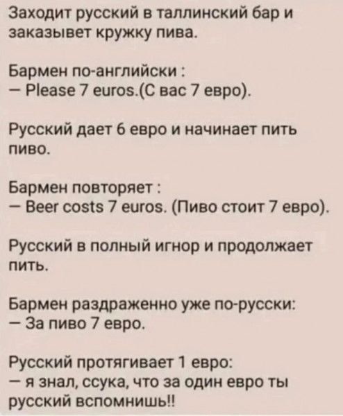 Заходит русский в таллинский бар и заказывет кружку пива Бармен по английски Реазе 7 еигозС вас 7 евро Русский дает 6 евро и начинает пить пиво Бармен повторяет Веег со515 7 еигоз Пиво стоит 7 евро Русский в полный игнор и продолжает пить Бармен раздраженно уже по русски За пиво 7 евро Русский протягивает 1 евро я знал ссука что за один евро ты рус