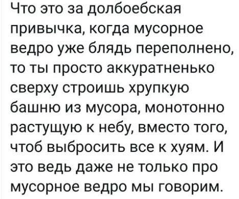 Что это за долбоебская привычка когда мусорное ведро уже блядь переполнено то ты просто аккуратненько сверху строишь хрупкую башню из мусора монотонно растущую к небу вместо того чтоб выбросить все к хуям И это ведь даже не только про мусорное ведро мы говорим