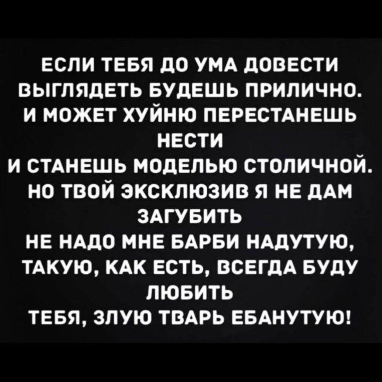 ЕСЛИ ТЕБЯ ДО УМА ДОВЕСТИ ВЫГЛЯДЕТЬ БУДЕШЬ ПРИЛИЧНО И МОЖЕТ ХУЙНЮ ПЕРЕСТАНЕШЬ НЕСТИ И СТАНЕШЬ МОДЕЛЬЮ СТОЛИЧНОЙ но ТВОй ЭКСКЛЮЗИВ Я НЕ ДАМ ЗАГУБИТЬ НЕ НАДО МНЕ БАРБИ НАДУТУЮ ТАКУЮ КАК ЕСТЬ ВСЕГДА БУДУ ЛЮБИТЬ ТЕБЯ ЗЛУЮ ТВАРЬ ЕБАНУТУЮ