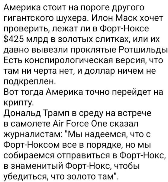 Америка стоит на пороге другого гигантского шухера Илон Маск хочет проверить лежат ли в Форт Ноксе 425 млрд в золотых слитках или их давно вывезли проклятые Ротшильды Есть конспирологическая версия что там ни черта нет и доллар ничем не подкреплен Вот тогда Америка точно перейдет на крипту Дональд Трамп в среду на встрече в самолете Аг Еогсе Опе ск