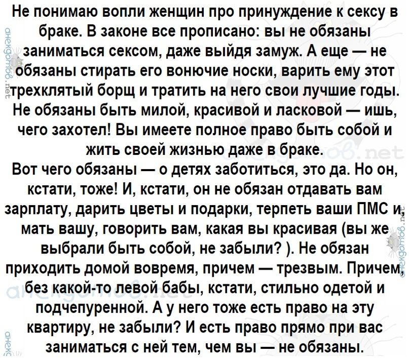 Не понимаю вопли женщин про принуждение к сексу в браке В законе все прописано вы не обязаны заниматься сексом даже выйдя замуж А еще не обязаны стирать его вонючие носки варить ему этот трехклятый борщ и тратить на него свои лучшие годы Не обязаны быть милой красивой и ласковой ишь чего захотел Вы имеете полное право быть собой и жить своей жизнью