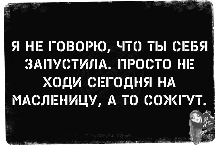 Я не говорю, что ты себя запустила. Просто не ходи сегодня на масленицу, а то 0