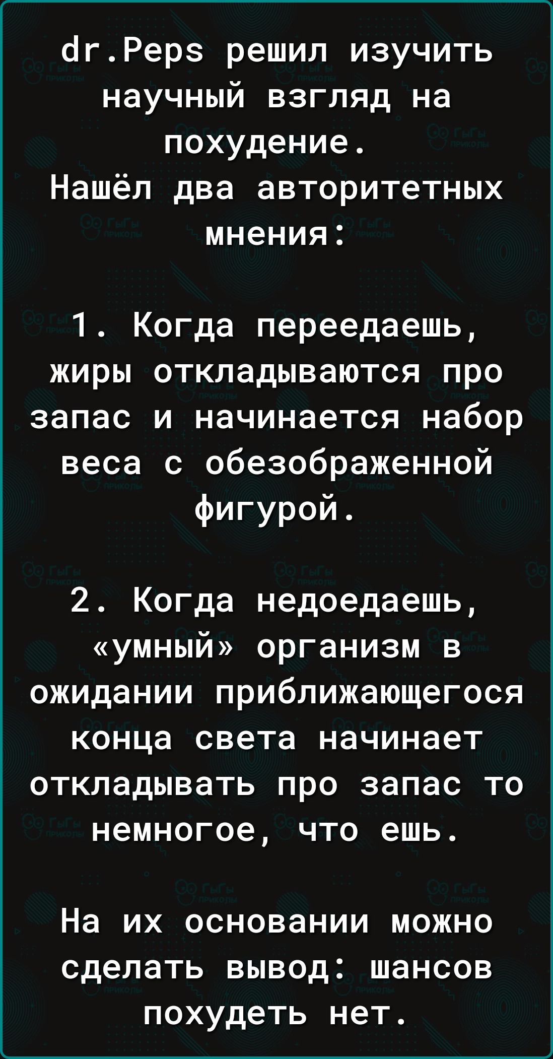 Яаг.рерз решил изучить научный взгляд на похудение. Нашёл два авторитетных мнения: 1. Когда переедаешь, жиры откладываются про запас и начинается набор веса с обезображенной фигурой . 2. Когда недоедаешь, «умный» организм в ожидании приближающегося конца света начинает откладывать про запас то немногое, что ешь. На их основании можно сделать вывод: шансов похудеть нет.