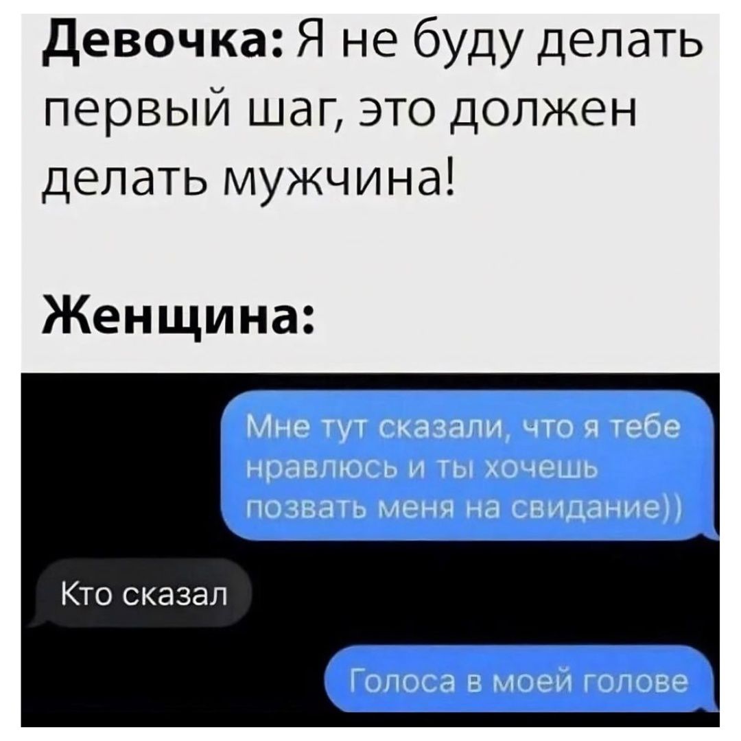 Девочка: Я не буду делать первый шаг, это должен делать мужчина!
Женщина:
Мне тут сказали, что я тебе нравлюсь и ты хочешь позвать меня на свидание))
Кто сказал
Голоса в моей голове