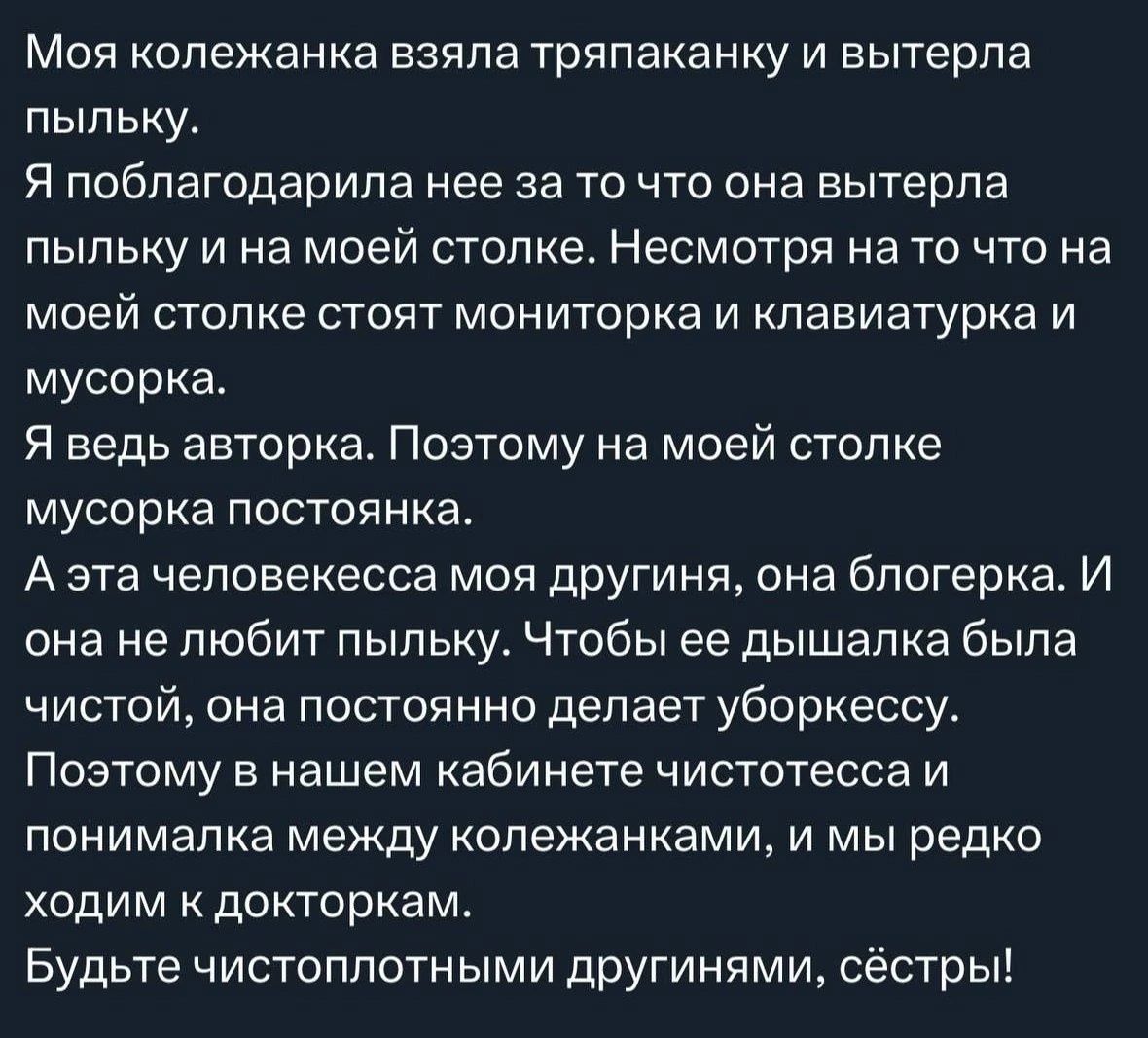 Моя коллеганка взяла тряпочку и вытерла пыльку.
Я поблагодарила ее за то что она вытерла пыльку и на моей столке. Несмотря на то что на моей столке стоят монитор и клавиатурка и мусорка.
Я ведь авторка. Поэтому на моей столке мусорка постоянка.
А эта человековская моя дружинка, она блогерка. И она не любит пыльку. Чтобы ее дышалка была чистой, она постоянно делает уборку.
Поэтому в нашем кабинете чистостесса и понималька между коллегами, и мы редко ходим к докторкам.
Будьте чистоплотными другими, сестры!