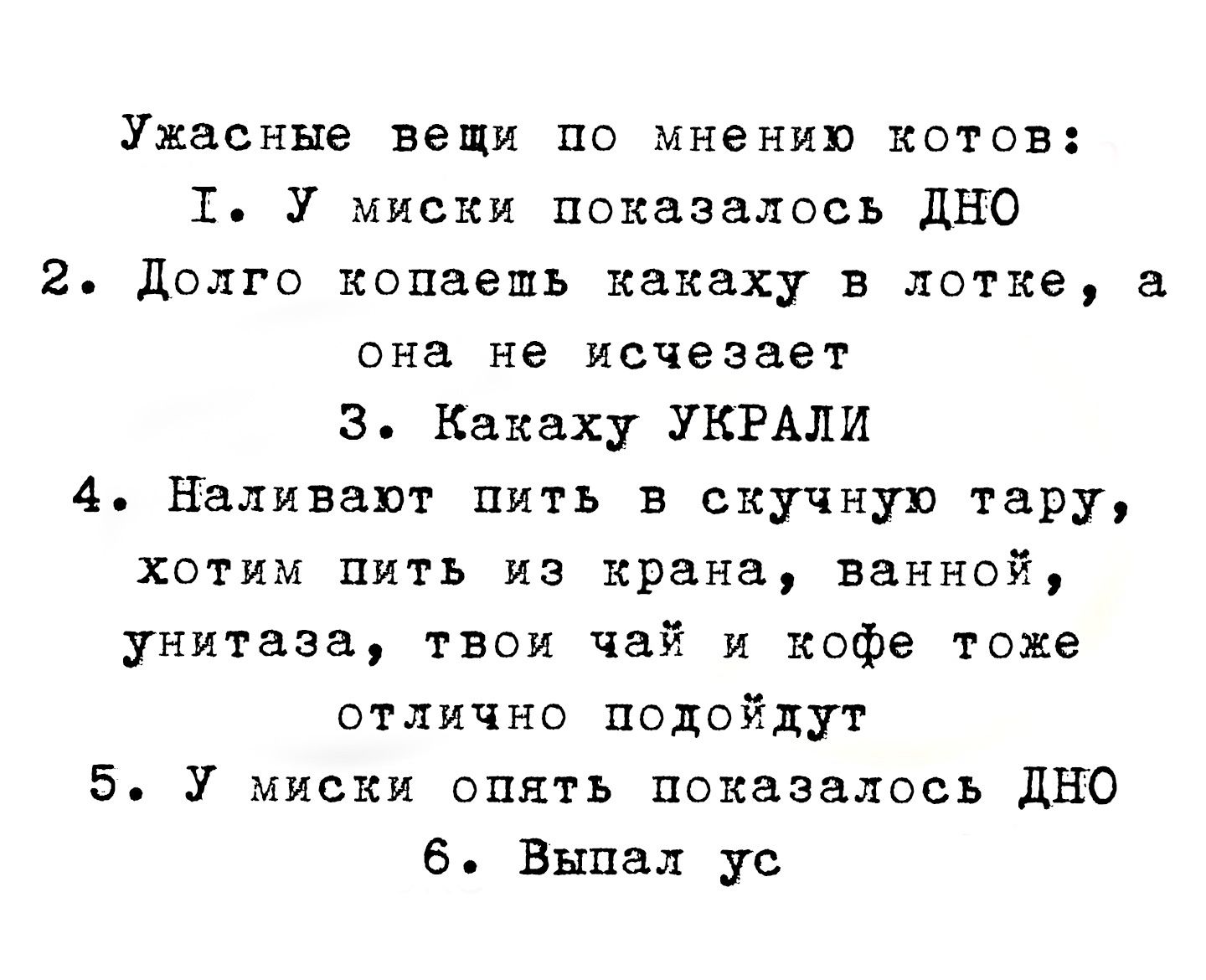 Ужасные вещи по мнению котов:
I. У миски показалось ДНО
2. Долго копает какеку в лотке, а она не исчезает
3. Какую УКРАЛИ
4. Наливают пить в скучную тару, хотим пить из крана, ванной, унитаза, твой чай и кофе тоже отлично подойдут
5. У миски опять показалось ДНО
6. Выпал ус