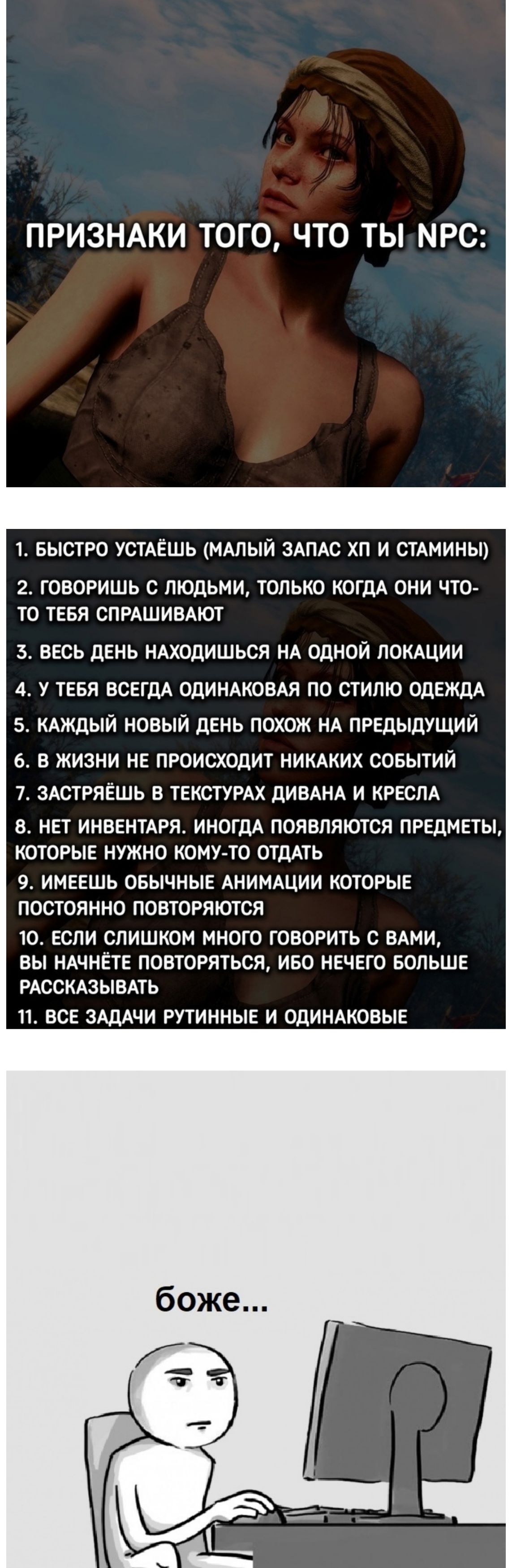 ПРИЗНАКИ ТОГО, ЧТО ТЫ NPC:

1. БЫСТРО УСТАЁШЬ (МАЛЫЙ ЗАПАС ХП И СТАМИНЫ)
2. ГОВОРИШЬ С ЛЮДЬМИ, ТОЛЬКО КОГДА ОНИ ЧТО-ТО ТЕБЯ СПРАШИВАЮТ
3. ВЕСЬ ДЕНЬ НАХОДИШЬСЯ НА ОДНОЙ ЛОКАЦИИ
4. У ТЕБЯ ВСЕГДА ОДИНАКОВАЯ ПО СТИЛЮ ОДЕЖДА
5. КАЖДЫЙ НОВЫЙ ДЕНЬ ПОХОЖ НА ПРЕДЫДУЩИЙ
6. В ЖИЗНИ НЕ ПРОИСХОДИТ НИКАКИХ СОБЫТИЙ
7. ЗАСТРЯШЬ В ТЕКСТУРАХ ДИВАНА И КРЕСЛА
8. НЕТ ИНВЕНТАРЯ. ИНОГДА ПОЯВЛЯЮТСЯ ПРЕДМЕТЫ, КОТОРЫЕ НИКОГДА НИКУДА НЕ ОТДАТЬ
9. ИМЕЕШЬ ОПРЕДЕЛЁННЫЕ АНИМАЦИИ КОТОРЫЕ ПОСТОЯННО ПОВТОРЯЮТСЯ
10. ЕСЛИ СЛИШКОМ МНОГО ГОВОРИТЬ С ВАМИ, ВЫ УДИВИТЕ ПОТОМ, ЧТО НИКОГДА НЕ ПОВТОРЯТЬ, И БОЛЬШЕ БУДЕШЬ РАССКАЗЫВАТЬ
11. ВСЕ ЗАДАЧИ РУТИННЫЕ И ОДИНАКОВЫЕ

боже...