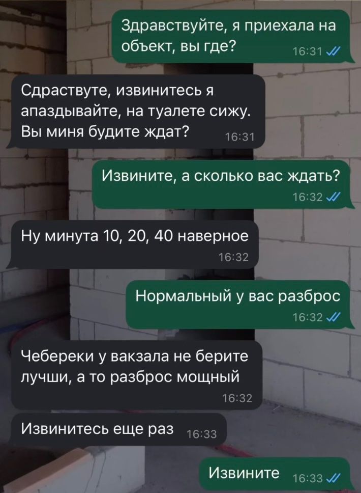 Здравствуйте, я приехала на объект, вы где?
СЗдравствуйте, извинитесь я апаздывайте, на туалете сижу. Вы меня будете ждать?
Извините, а сколько вас ждать?
Ну минут 10, 20, 40 наверное
Нормальный у вас разброс
Чебуреки у вокзала не берите лучшие, а то разброс мощный
Извинитесь еще раз
Извините