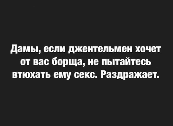 Дамы, если джентльмен хочет от вас борща, не пытайтесь втянуть ему секс. Раздражает.