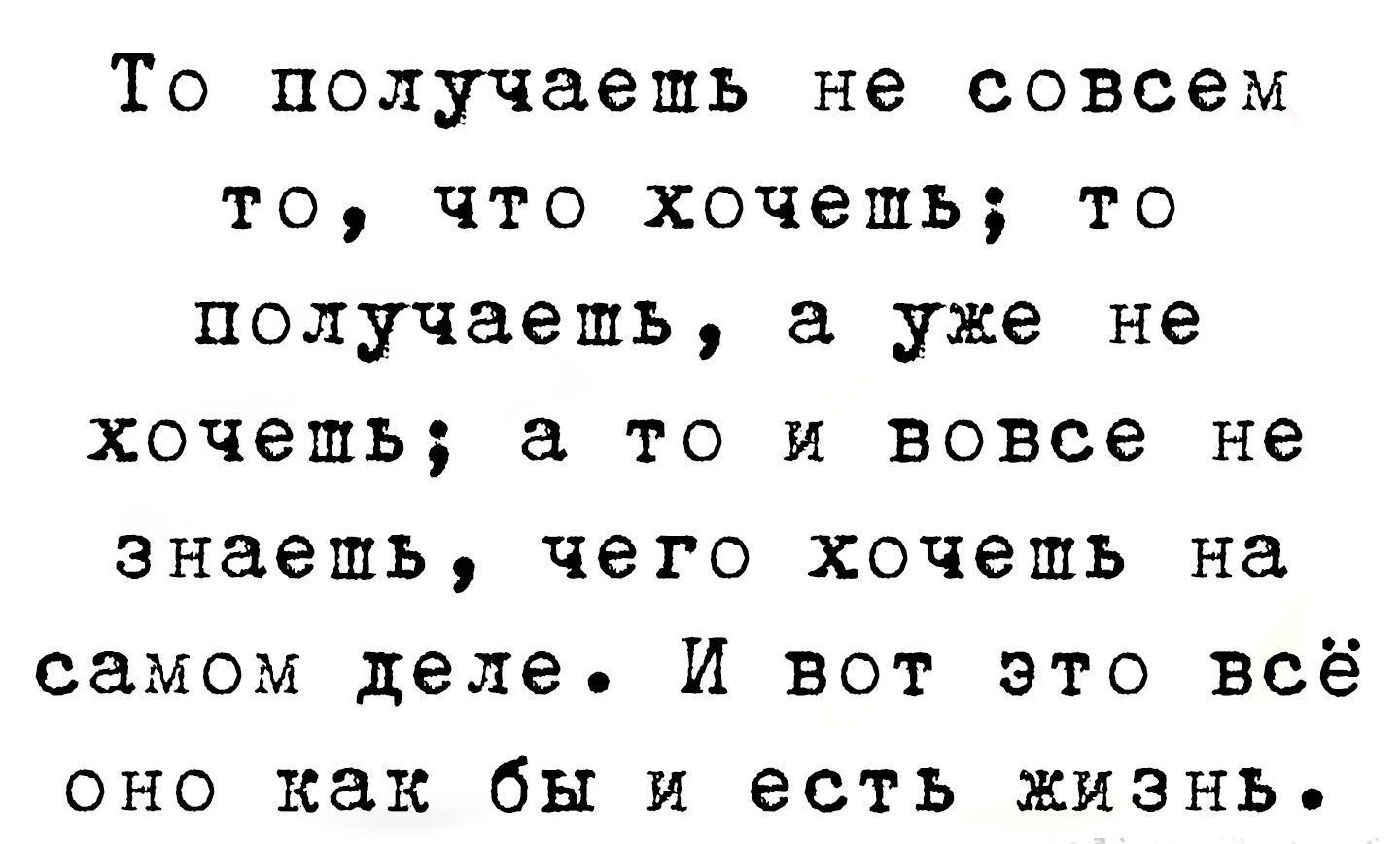 То получаешь не совсем то, что хочешь; то получаешь, а уже не хочешь; а то и вовсе не знаешь, чего хочешь на самом деле. И вот это всё оно как бы и есть жизнь.