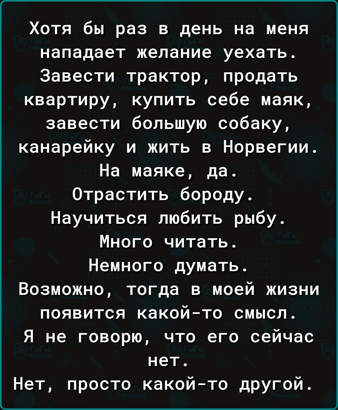 Хотя бы раз в день на меня нападает желание уехать. Завести трактор, продать квартиру, купить себе маяк, завести большую собаку, канарейку и жить в Норвегии. На маяке, да. Отрастить бороду. Научиться любить рыбу. Много читать. Немного думать. Возможно, тогда в моей жизни появится какой-то смысл. Я не говорю, что его сейчас нет. Нет, просто какой-то другой.