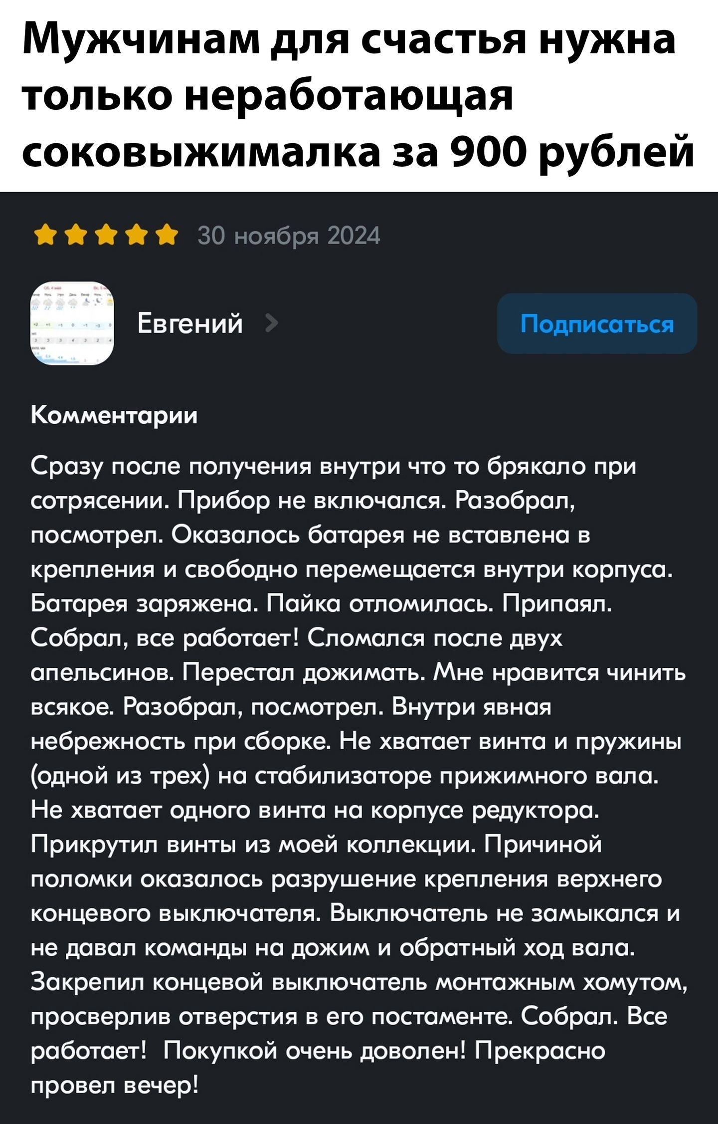 Мужчинам для счастья нужна только неработающая соковыжималка за 900 рублей

30 ноября 2024

Евгений

Комментарии

Сразу после получения внутри что-то брякало при сотрясении. Прибор не включался. Разобрал, посмотрел. Оказалось батарея не вставлена в крепления и свободно перемещается внутри корпуса. Батарея заряжена! Пайка отломилась. Приехал. Собрал, все работает! Сломалась после двух апельсинов. Перестал дожимать. Мне нравится чинить всякое. Разобрал, посмотрел. Внутри явно нехватка винта в сборке. Не хватает винта и пружины (одной из трех) для стабилизатора прижимного вала. Заклинивает иногда на коротких маршрутах. Придурки просто не видели коллеги. Принийми половину солнца с вирусным коровам. Даже не давал команды на дожим и друзей за легкое.