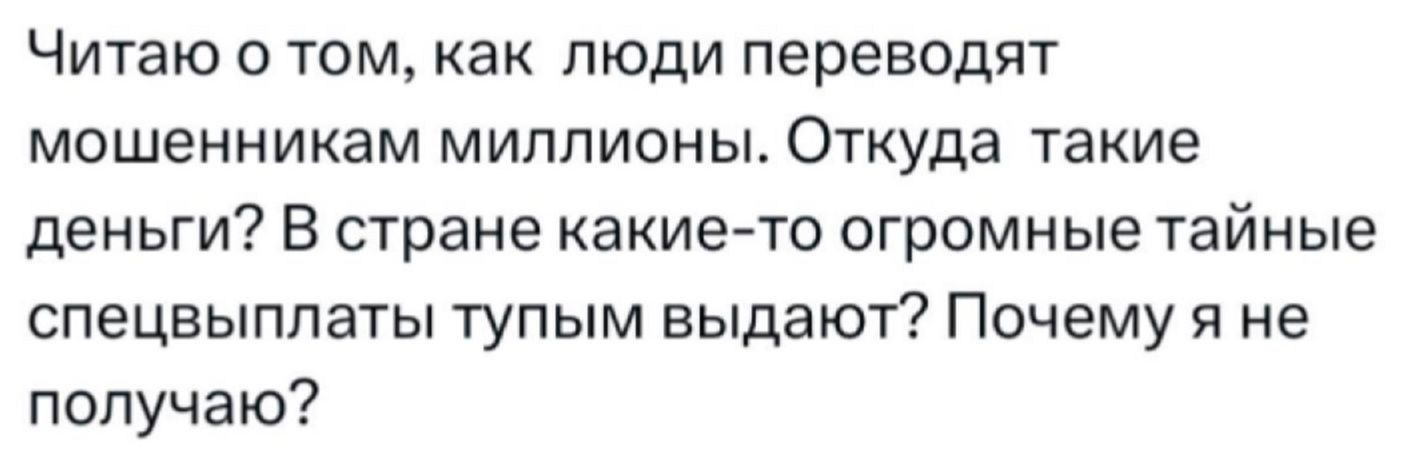 Читаю о том, как люди переводят мошенникам миллионы. Откуда такие деньги? В стране какие-то огромные тайные спецвыплаты тупым выдают? Почему я не получаю?
