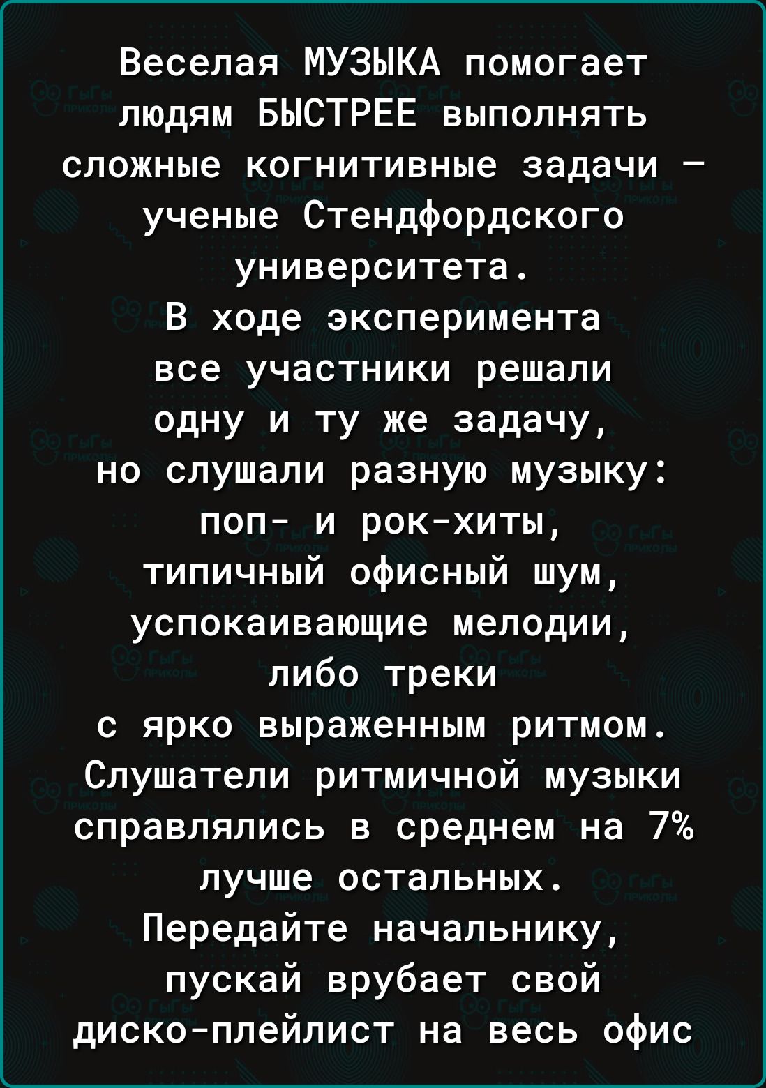 Веселая МУЗЫКА помогает людям БЫСТРЕЕ выполнять сложные когнитивные задачи – учение Стенфордского университета.
В ходе эксперимента все участники решали одну и ту же задачу, но слушали разную музыку: поп– и рок–хиты, типичный офисный шум, успокаивающие мелодии, либо треки с ярко выраженным ритмом.
Слушатели ритмичной музыки справлялись в среднем на 7% лучше остальных.
Передайте начальнику, пускай врубает свой диск-плейлист на весь офис.
