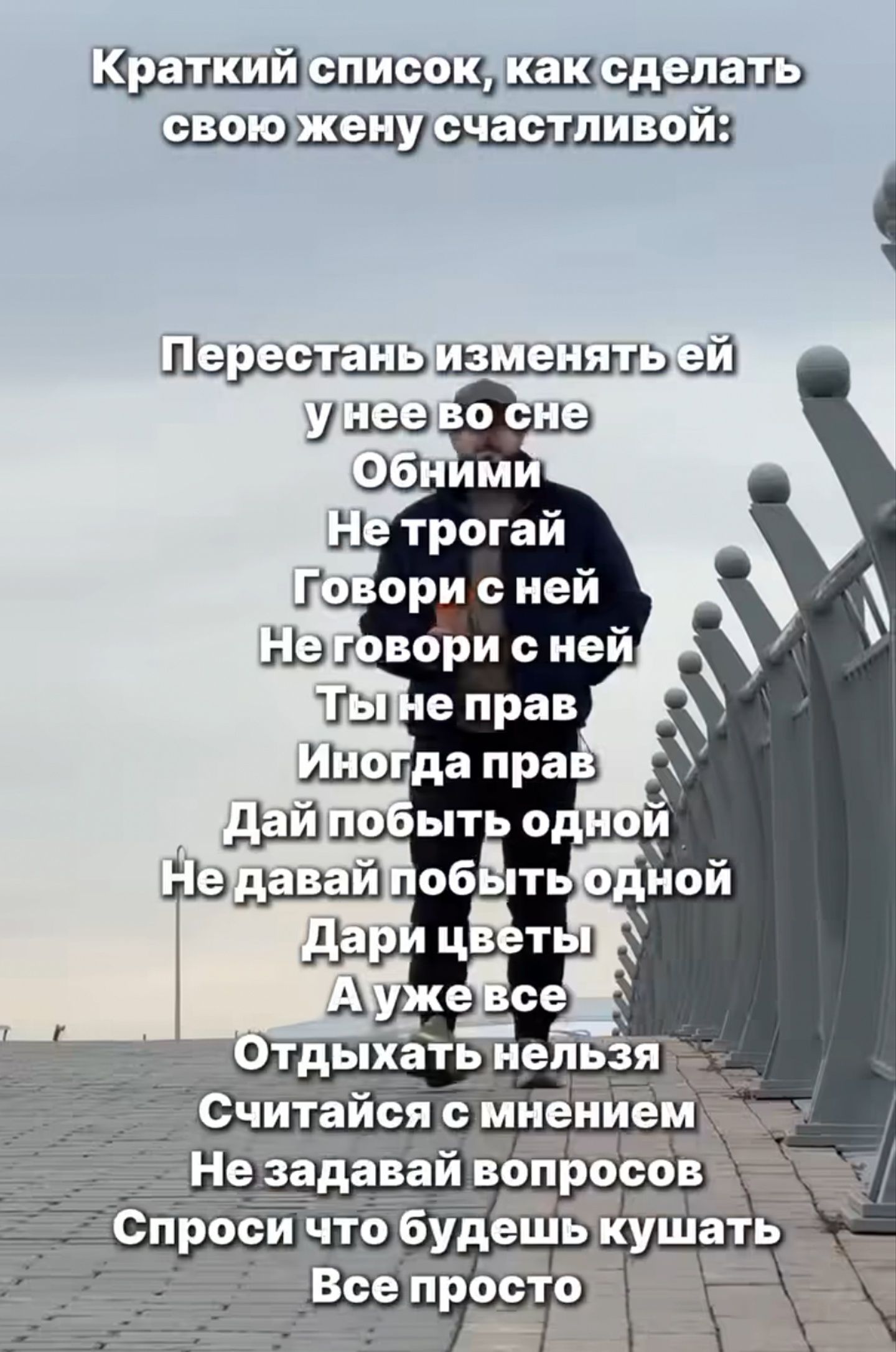 Краткий список, как сделать свою жену счастливой:

Перестань изменять ей
У нее во сне
Обними
Не трогай
Говори с ней
Не говори с ней
Ты не прав
Иногда прав
Дай побить одной
Не давай побить одной
Дари цветы
А уже все
Отдыхать нельзя
Считайся с мнением
Не задавай вопросов
Спроси что будешь кушать
Все просто