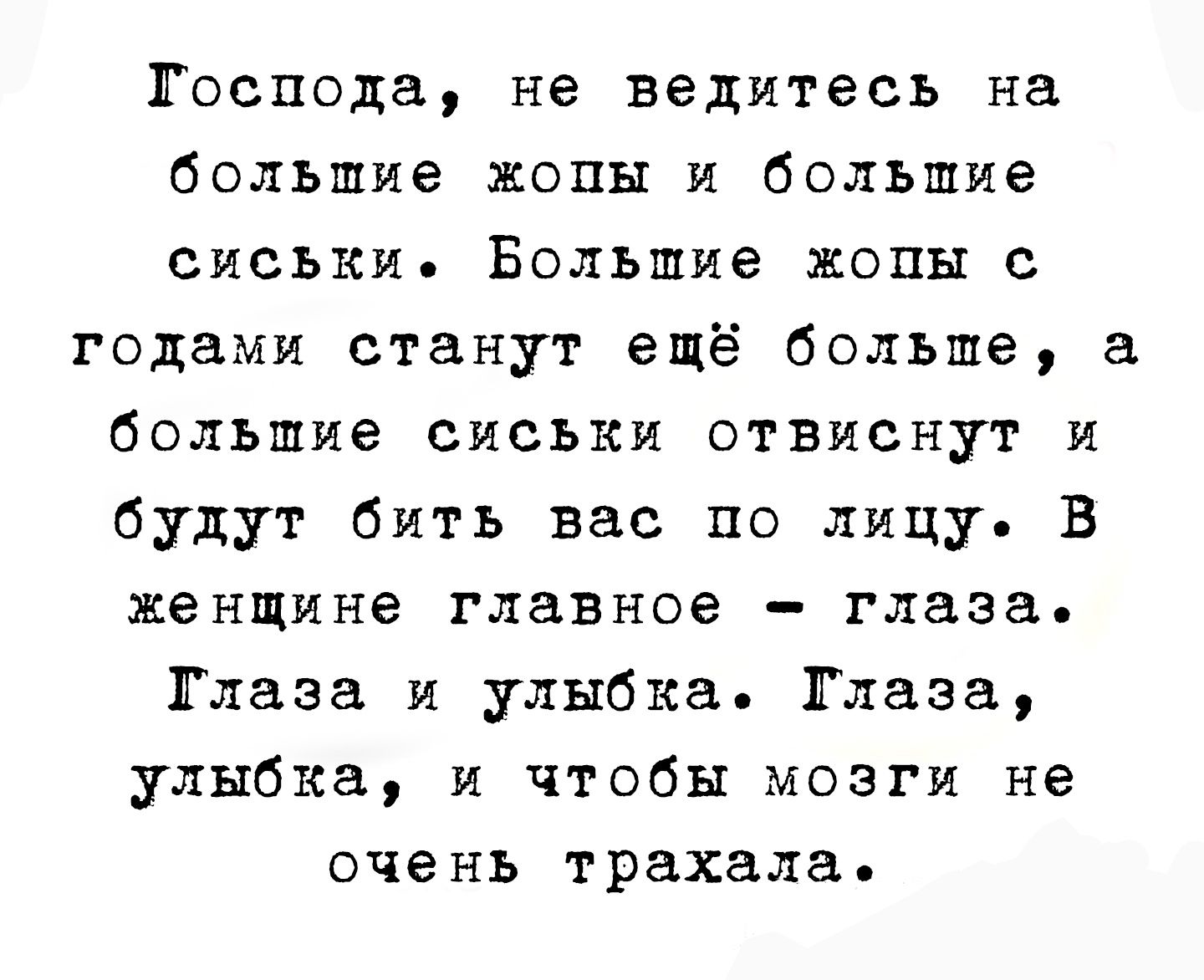 Господа, не ведитесь на большие жопы и большие сиськи. Большие жопы с годами станут ещё больше, а большие сиськи отвиснут и будут бить вас по лицу. В женщине главное - глаза. Глаза и улыбка. Глаза, улыбка, и чтобы мозги не очень трахала.