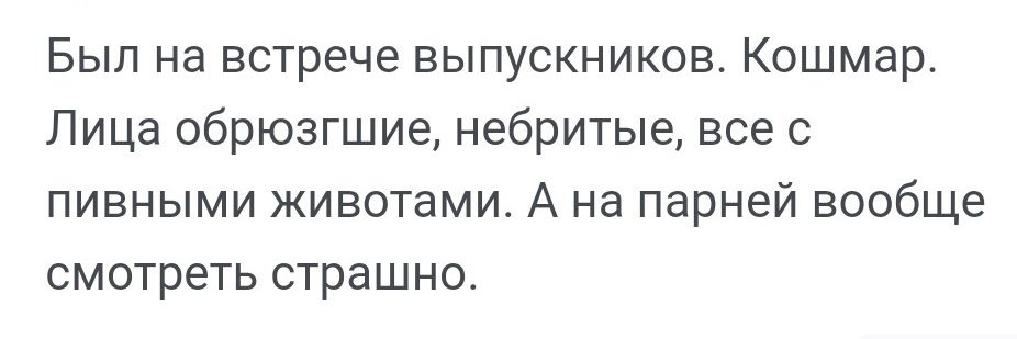 Был на встрече выпускников. Кошмар. Лица обрюзгшие, небритые, все с пивными животами. А на парней вообще смотреть страшно.