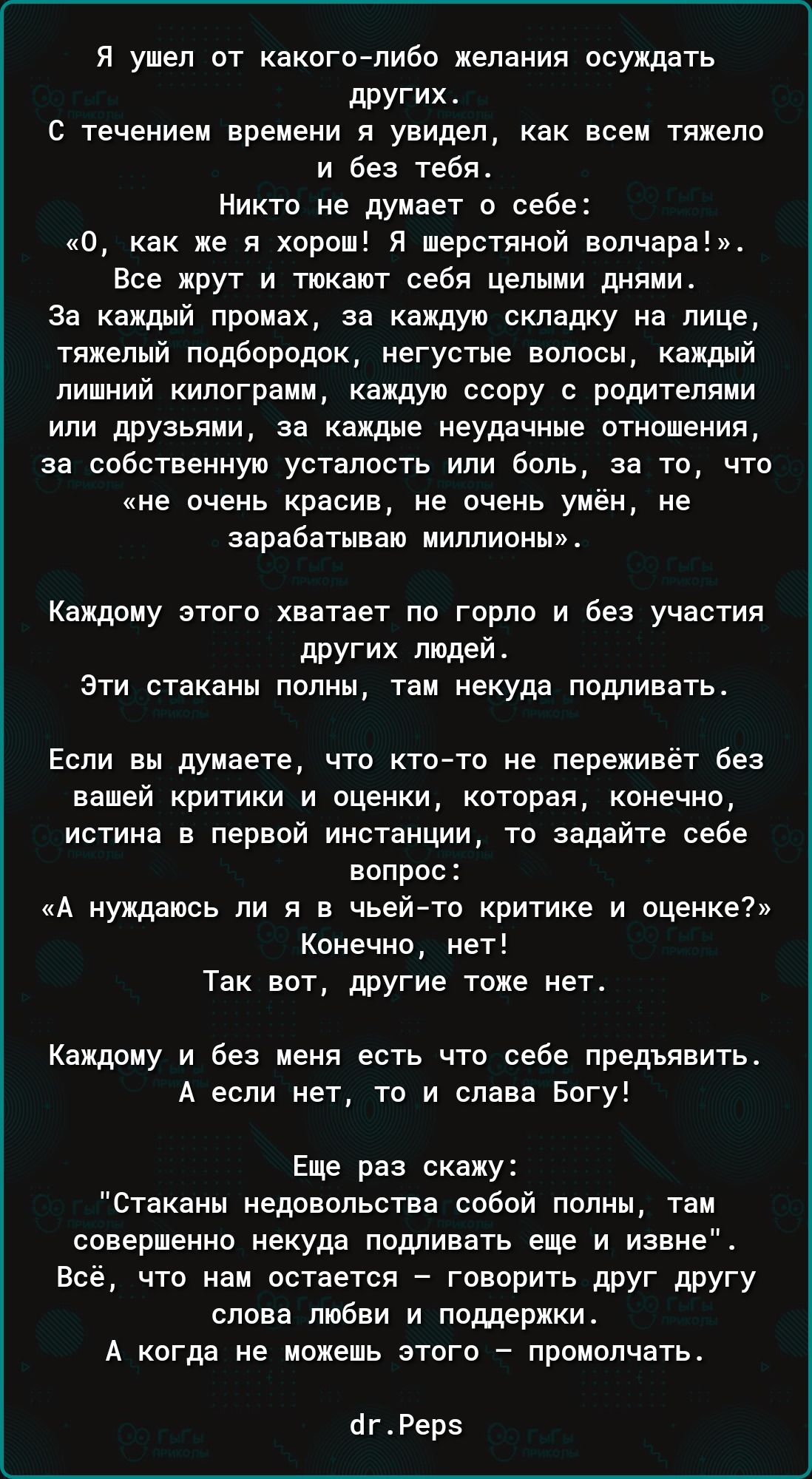 Я ушел от какого-либо желания осуждать других.
С течением времени я увидел, как всем тяжело и без тебя.
Никто не думает о себе: «О, как же я хорош! Я шершавой волчара!». Все жрут и тюкают себя целыми днями.
За каждый промах, за каждую складку на лице, тяжелый подбородок, негуставшие волосы, каждый лишний килограмм, каждая сорка с поведением или дружьями, за каждое ненавистное отношение, за собственную нервозность или боль, за то, что «не очень красив, но умеет зарабатывать миллионы!». 
Каждому этого хватает по горло и без участия других людей.
Эти стаканы полны, там некуда подливать.
Если вы думаете, что кто-то не переживет без вашей критики и оценки, которая, конечно, истина в первой инстанции, то задайте себе вопрос: «А нуждаюсь ли я в чьей-то критике и оценке?» Конечно, нет!
Так вот, другие тоже нет.
Каждому и без меня есть что себе предьявить. А если нет, то слава Богу!
Еще раз скажу:
