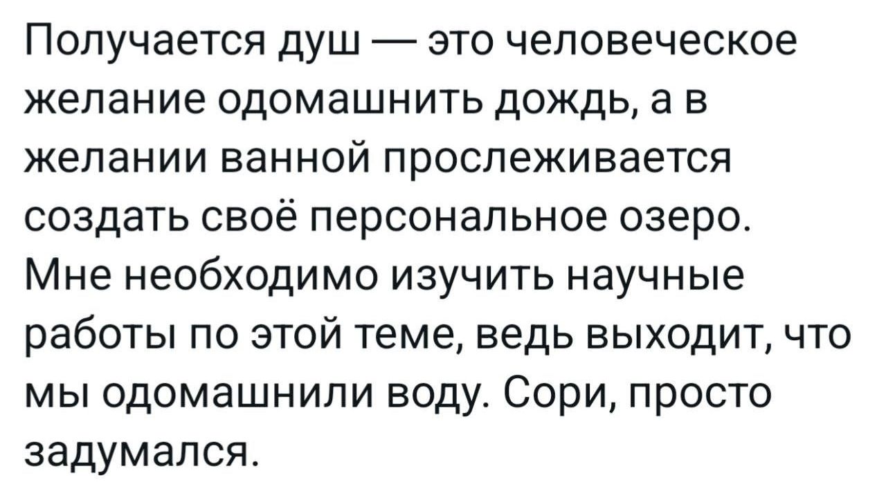 Получается душ — это человеческое желание одомашнить дождь, а в желании ванной прослеживается создать свое персональное озеро. Мне необходимо изучить научные работы по этой теме, ведь выходит, что мы одомашнили воду. Сори, просто задумался.