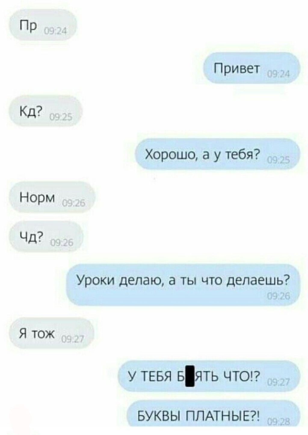 Пр
Кд?
Норм
Чд?
Я тоже
Уроки делаю, а ты что делаешь?
У ТЕБЯ БЛ*ДЬ ЧТО!? БУКВЫ ПЛАТНЫЕ!?