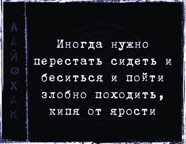 Иногда нужно перестать сидеть и беситься и пойти злобыно походить, кипя от ярости