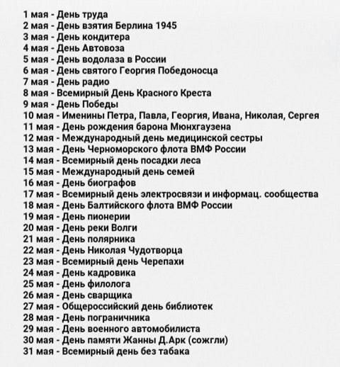 1 мая - День труда
3 мая - День взятия Берлина 1945
7 мая - День кондитера
8 мая - День Автовоза
5 мая - День водолаза в России
9 мая - День святого Георгия Победоносца
7 мая - День радио
8 мая - Всемирный День Красного Креста
9 мая - День Победы
11 мая - Именин Петра, Павла, Георгия, Ивана, Николая, Сергея
11 мая - День рождения барона Мюнхгаузена
12 мая - Международный день медицинской сестры
13 мая - День Черноморского флота ВМФ России
14 мая - День посадки леса
15 мая - Всемирный день семьи
16 мая - День библиотекарей
17 мая - Всемирный день электросвязи и информации, сообщества
19 мая - День Балтийского флота ВМФ России
21 мая - День рек Волги
22 мая - День Николая Чудотворца
23 мая - День работников журналистики Черепанова
24 мая - День славянской письменности и культуры
25 мая - День спасателей
30 мая - Всемирный день библиотек
31 мая - Всемирный день без табака