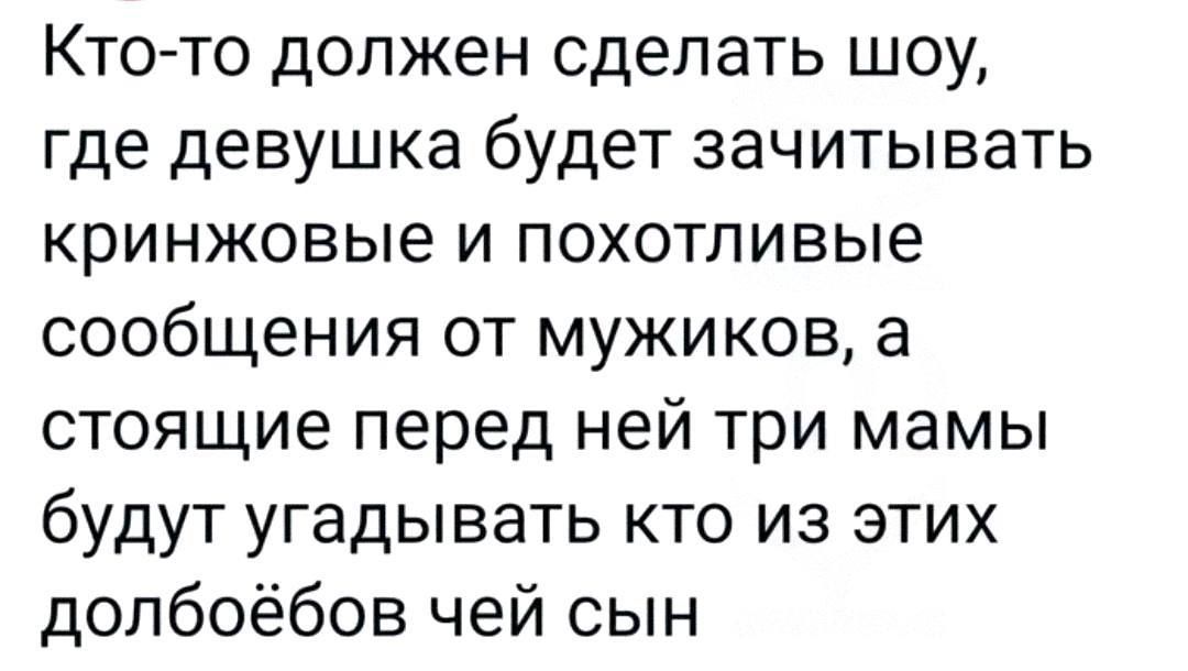 Кто-то должен сделать шоу, где девушка будет зачитывать кринжовые и похотливые сообщения от мужиков, а стоящие перед ней три мамы будут угадывать кто из этих долбоеъбов чей сын