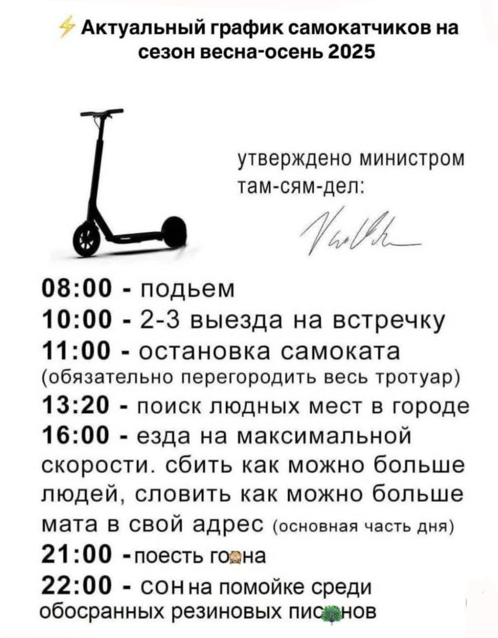 ⚡ Актуальный график самокатчиков на сезон весна-осень 2025

утверждено министром там-сям-дел:

08:00 - подъем
10:00 - 2-3 выезда на встречку
11:00 - остановка самоката (обязательно перегородить весь тротуар)
13:20 - поиск людных мест в городе
16:00 - езда на максимальной скорости. сбить как можно больше людей, словить как можно больше мата в свой адрес (основная часть дня)
21:00 - поесть
22:00 - сон на помойке среди обосрaнных резинок писюнов