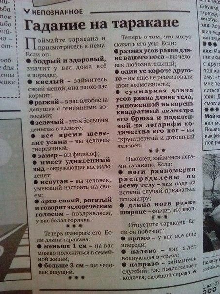 Гадание на таракане

Поймайте таракана и присмотритесь к нему. Если он:

1. бодрый и здоровый, значит у вас дома всё в порядке;
2. клейкий – займитесь своей ногой
3. коричневый – у вас влюблена девушка с огненными волосами;
4. черный – это большой мужчина в вашем жизни;
5. щеголь – это философ; 
6. имеет удивительный вид – это новое событие;
7. старикан – вы человек, который старается получать радость.

Теперь о том, что могут сказать его усы. Если:
- размер усов равен длине вашего носа — человек любит путешествовать;
- вы все равно длиннее друга — вы очень нравитесь ему;

суммарная длина усов равна длине тела, умышленно на корне квадратный диаметр его брюшка и поделенное на логарифм количества его ног – не случится ничего;

Наконец, займемся ногами. Если:
- ноги равные и расположены по 15 см – у вас есть ещё много друзей.

Отпустите таракана. Если он побежит...