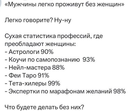 «Мужчины легко проживут без женщин» Легко говорите? Ну-ну Сухая статистика профессий, где преобладают женщины: - Астрологи 90% - Коучи по самопознанию 93% - Нейл-мастера 88% - Феи Таро 91% - Тета-хилеры 99% - Эксперты по марафонам желаний 98% Что будете делать без них?