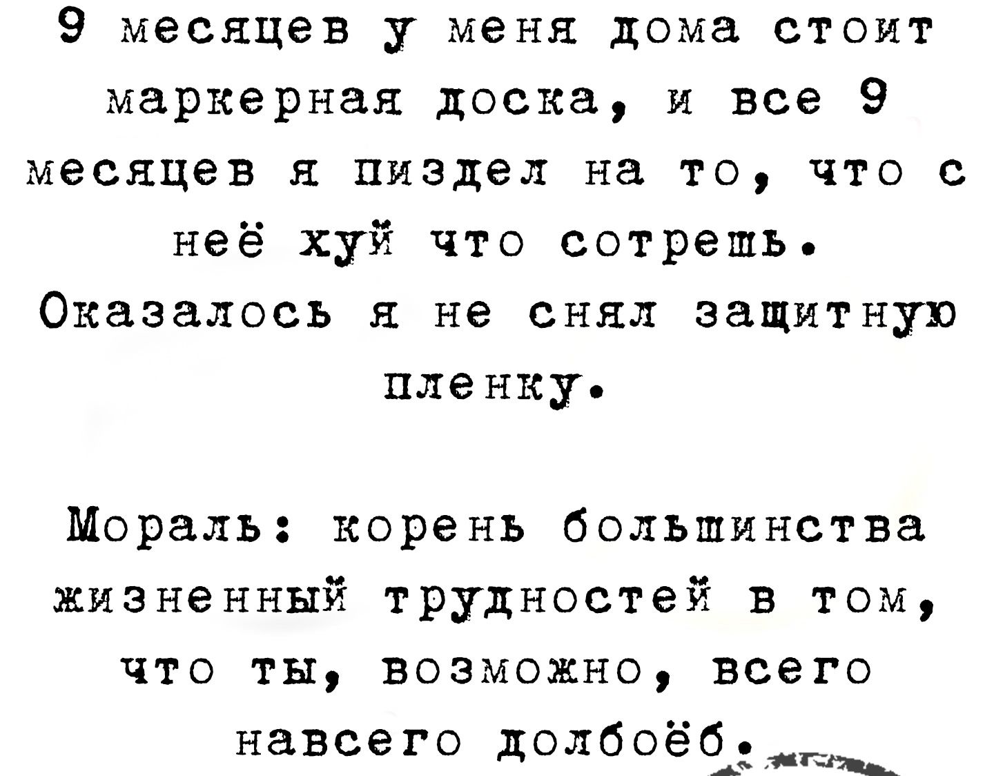 9 месяцев у меня дома стоит маркерная доска, и все 9 месяцев я пиздел на то, что с неё хуй что сотрешь. Оказалось я не снял защитную пленку.

Мораль: корень большинства жизненных трудностей в том, что ты, возможно, всего навсего долбоёб.