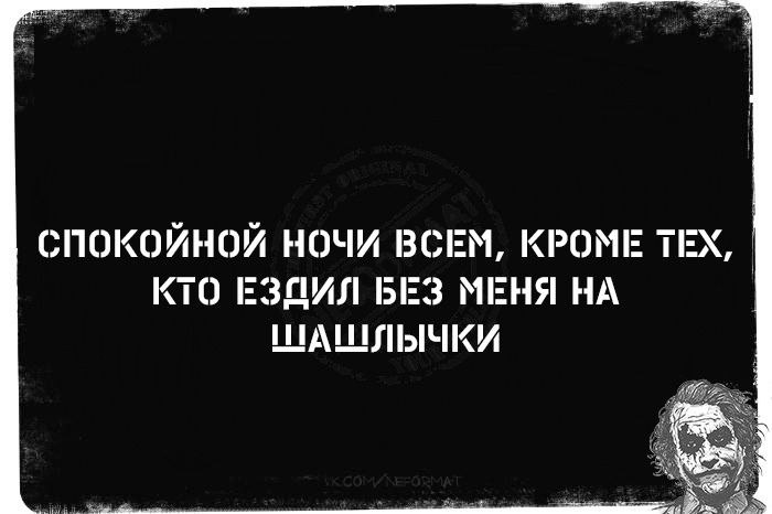 СПОКОЙНОЙ НОЧИ ВСЕМ, КРОМЕ ТЕХ, КТО ЕЗДИЛ БЕЗ МЕНЯ НА ШАШЛЫЧКИ