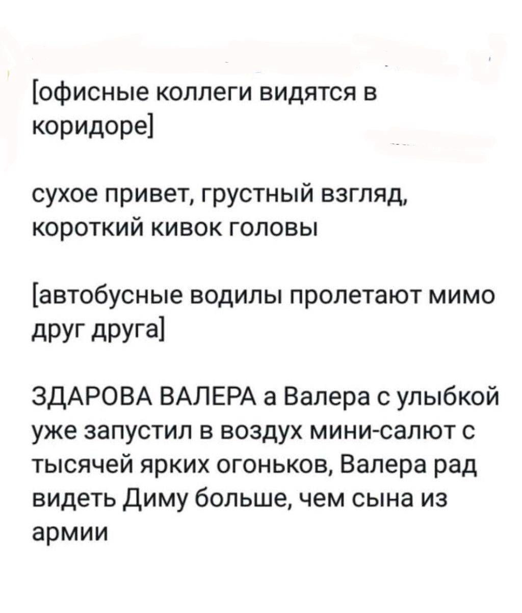 [офисные коллеги видятся в коридоре]

сухое привет, грустный взгляд, короткий кивок головы

[автобусные водилы пролетают мимо друг друга]

ЗДАРОВА ВАЛЕРА a Валера с улыбкой уже запустил в воздух мини-салют с тысячей ярких огоньков, Валера рад видеть Диму больше, чем сына из армии