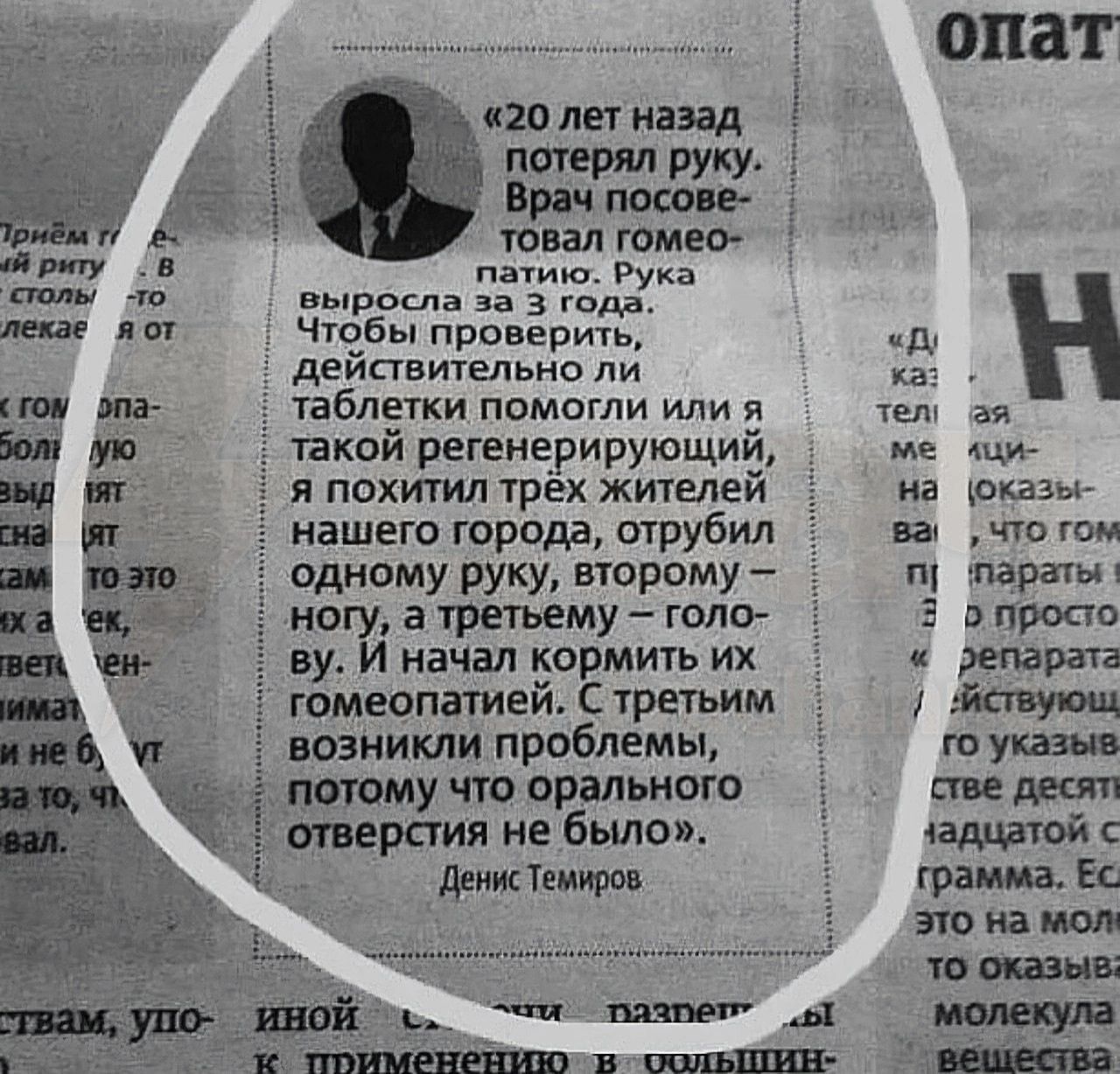 «20 лет назад потерял руку. Врач посоветовал гомеопатию. Рука выросла за 3 года. Чтобы проверить, действительно ли таблетки помогли или я такой регенерирующий, я похитил трёх жителей нашего города, отрубил одному руку, второму ногу, а третьему – голову. И нача́л кормить их гомеопатией. С третьим возникли проблемы, потому что орального отверстия не было». Денис Темиров