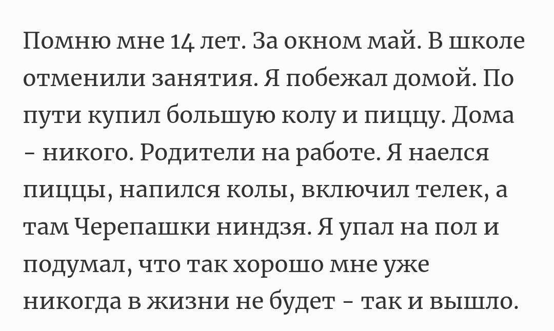 Помню мне 14 лет. За окном май. В школе отменили занятия. Я побежал домой. По пути купил большую колу и пищу. Дома – никого – Родители на работе. Я наелся пищи, напился колы, включил телек, а там Черепашки ниндзя. Я упал на пол и подумал, что так хорошо мне уже никогда в жизни не будет – так и вышло.